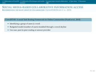 1. Collaboration in IS and IR 2. Collaborative IR techniques and models Emerging topics around collaboration 4. Open ideas 5. Discussion
SOCIAL MEDIA-BASED COLLABORATIVE INFORMATION ACCESS
RECOMMENDING THE RIGHT GROUP OF COLLABORATORS: CROWDSTAR [NUSHI ET AL., 2015]
CrowdSTAR: A social Task Routing Framework for Online Communities [Nushi et al., 2015]
• Identifying a group of users (a crowd)
• Budgeted model (number of users) modeled through a crowd skyline
• Use case: peer-to-peer routing or answer provider
78 / 102
 