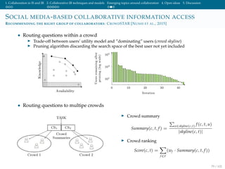 1. Collaboration in IS and IR 2. Collaborative IR techniques and models Emerging topics around collaboration 4. Open ideas 5. Discussion
SOCIAL MEDIA-BASED COLLABORATIVE INFORMATION ACCESS
RECOMMENDING THE RIGHT GROUP OF COLLABORATORS: CROWDSTAR [NUSHI ET AL., 2015]
• Routing questions within a crowd
Trade-off between users’ utility model and ”dominating” users (crowd skyline)
Pruning algorithm discarding the search space of the best user not yet included
• Routing questions to multipe crowds
Crowd summary
Summary(c, t, f) =
u∈skyline(c,t) f(c, t, u)
|skyline(c, t)|
Crowd ranking
Score(c, t) =
f∈F
(wf · Summary(c, t, f))
79 / 102
 