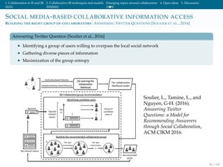 1. Collaboration in IS and IR 2. Collaborative IR techniques and models Emerging topics around collaboration 4. Open ideas 5. Discussion
SOCIAL MEDIA-BASED COLLABORATIVE INFORMATION ACCESS
BUILDING THE RIGHT GROUP OF COLLABORATORS: ANSWERING TWITTER QUESTIONS [SOULIER ET AL., 2016]
Anwsering Twitter Question [Soulier et al., 2016]
• Identifying a group of users willing to overpass the local social network
• Gathering diverse pieces of information
• Maximization of the group entropy
Soulier, L., Tamine, L., and
Nguyen, G-H. (2016).
Answering Twitter
Questions: a Model for
Recommending Answerers
through Social Collaboration,
ACM CIKM 2016.
80 / 102
 