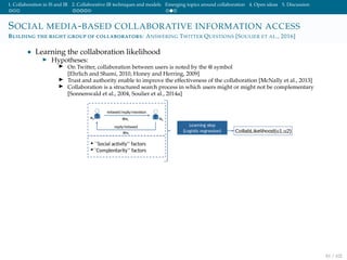 1. Collaboration in IS and IR 2. Collaborative IR techniques and models Emerging topics around collaboration 4. Open ideas 5. Discussion
SOCIAL MEDIA-BASED COLLABORATIVE INFORMATION ACCESS
BUILDING THE RIGHT GROUP OF COLLABORATORS: ANSWERING TWITTER QUESTIONS [SOULIER ET AL., 2016]
• Learning the collaboration likelihood
Hypotheses:
On Twitter, collaboration between users is noted by the @ symbol
[Ehrlich and Shami, 2010, Honey and Herring, 2009]
Trust and authority enable to improve the effectiveness of the collaboration [McNally et al., 2013]
Collaboration is a structured search process in which users might or might not be complementary
[Sonnenwald et al., 2004, Soulier et al., 2014a]
81 / 102
 