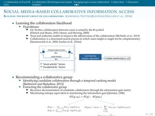 1. Collaboration in IS and IR 2. Collaborative IR techniques and models Emerging topics around collaboration 4. Open ideas 5. Discussion
SOCIAL MEDIA-BASED COLLABORATIVE INFORMATION ACCESS
BUILDING THE RIGHT GROUP OF COLLABORATORS: ANSWERING TWITTER QUESTIONS [SOULIER ET AL., 2016]
• Learning the collaboration likelihood
Hypotheses:
On Twitter, collaboration between users is noted by the @ symbol
[Ehrlich and Shami, 2010, Honey and Herring, 2009]
Trust and authority enable to improve the effectiveness of the collaboration [McNally et al., 2013]
Collaboration is a structured search process in which users might or might not be complementary
[Sonnenwald et al., 2004, Soulier et al., 2014a]
• Recommending a collaborative group
Identifying candidate collaborators through a temporal ranking model
[Berberich and Bedathur, 2013]
Extracting the collaborator group
Recursive decrementation of candidate collaborators through the information gain metric
Maximizing entropy equivalent to minimizing the information gain [Quinlan, 1986]
81 / 102
 