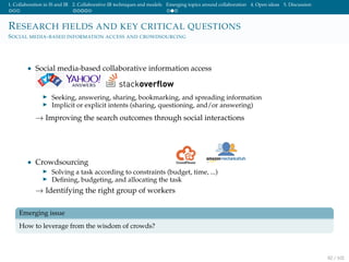 1. Collaboration in IS and IR 2. Collaborative IR techniques and models Emerging topics around collaboration 4. Open ideas 5. Discussion
RESEARCH FIELDS AND KEY CRITICAL QUESTIONS
SOCIAL MEDIA-BASED INFORMATION ACCESS AND CROWDSOURCING
• Social media-based collaborative information access
Seeking, answering, sharing, bookmarking, and spreading information
Implicit or explicit intents (sharing, questioning, and/or answering)
→ Improving the search outcomes through social interactions
• Crowdsourcing
Solving a task according to constraints (budget, time, ...)
Deﬁning, budgeting, and allocating the task
→ Identifying the right group of workers
Emerging issue
How to leverage from the wisdom of crowds?
82 / 102
 
