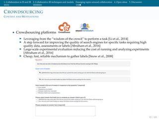 1. Collaboration in IS and IR 2. Collaborative IR techniques and models Emerging topics around collaboration 4. Open ideas 5. Discussion
CROWDSOURCING
CONTEXT AND MOTIVATIONS
• Crowdsourcing platforms
Leveraging from the ”wisdom of the crowd” to perform a task [Li et al., 2014]
A step forward for improving the quality of search engines for speciﬁc tasks requiring high
quality data, assessments or labels [Abraham et al., 2016]
Large-scale experimental evaluation reducing the cost of running and analyzing experiments
[Abraham et al., 2016]
Cheap, fast, reliable mechanism to gather labels [Snow et al., 2008]
83 / 102
 