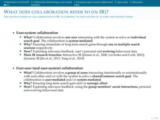 Collaboration in IS and IR 2. Collaborative IR techniques and models 3. Emerging topics around collaboration 4. Open ideas 5. Discussion
WHAT DOES COLLABORATION REFER TO (IN IR)?
THE KNOWN FORMS OF COLLABORATION IN IR: ACCORDING TO THE NATURE OF ACTORS AND INTERACTIONS
• User-system collaboration
What? Collaboration involves one user interacting with the system to solve an individual
search goal. The collaboration is system-mediated.
Why? Ensuring immediate or long-term search gains through one or multiple search
sessions respectively.
How? Exploiting relevance feedback, user’s personal and evolving behavioral data.
Main IR research branches: Interactive IR [Jansen et al., 2008, Lavrenko and Croft, 2001],
dynamic IR [Jin et al., 2013, Yang et al., 2016]
• User-user (and user-system) collaboration
What? Collaboration involves a group of users interacting intentionally or unintentionally
with each other and/or with the system to solve a shared/common search goal. The
collaboration is user-mediated and/or system-mediated.
Why? Ensuring long-term search gain and/or synergic effect
How? Exploiting relevance feedback, using the group members’ social interactions, personal
and evolving behavioral data
6 / 102
 