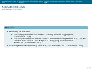 1. Collaboration in IS and IR 2. Collaborative IR techniques and models Emerging topics around collaboration 4. Open ideas 5. Discussion
CROWDSOURCING
CONTEXT AND MOTIVATIONS
Main issues
• Optimizing the search task
How to agregate answers over workers? → voting functions, stopping rules
[Abraham et al., 2016]
How to optimize the work between users? → number of workers [Abraham et al., 2016], task
allocation [Basu Roy et al., 2015, Karger et al., 2011], group recommendation
[Li et al., 2014, Rahman et al., 2015]
• Evaluating the quality of answers [Oleson et al., 2011, Blanco et al., 2011, Abraham et al., 2016]
84 / 102
 