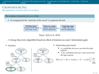 1. Collaboration in IS and IR 2. Collaborative IR techniques and models Emerging topics around collaboration 4. Open ideas 5. Discussion
CROWDSOURCING
RECOMMENDING THE RIGHT GROUP OF WORKERS
The wisdom of minority [Li et al., 2014]
• Leveraging from the ”minority of the crowd” to optimize the task
Figure: c [Li et al., 2014]
• Group discovery algorithm based on effect of features on users’ information gain
Intuition Information gain metric
wu: probability that user u provides the right
response
1−wu
L−1
: probability that user u does not provide
the right response
IG(u, L) = lnL + wulnwu + (1 − wu)ln
1 − wu
L − 1
(30)
85 / 102
 
