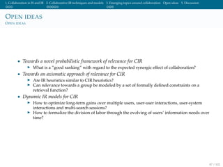 1. Collaboration in IS and IR 2. Collaborative IR techniques and models 3. Emerging topics around collaboration Open ideas 5. Discussion
OPEN IDEAS
OPEN IDEAS
• Towards a novel probabilistic framework of relevance for CIR
What is a ”good ranking” with regard to the expected synergic effect of collaboration?
• Towards an axiomatic approach of relevance for CIR
Are IR heuristics similar to CIR heuristics?
Can relevance towards a group be modeled by a set of formally deﬁned constraints on a
retrieval function?
• Dynamic IR models for CIR
How to optimize long-term gains over multiple users, user-user interactions, user-system
interactions and multi-search sessions?
How to formalize the division of labor through the evolving of users’ information needs over
time?
87 / 102
 