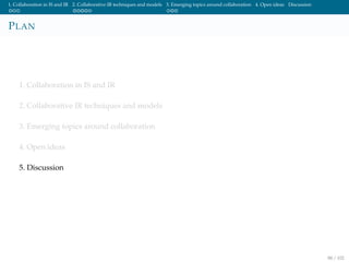 1. Collaboration in IS and IR 2. Collaborative IR techniques and models 3. Emerging topics around collaboration 4. Open ideas Discussion
PLAN
1. Collaboration in IS and IR
2. Collaborative IR techniques and models
3. Emerging topics around collaboration
4. Open ideas
5. Discussion
88 / 102
 