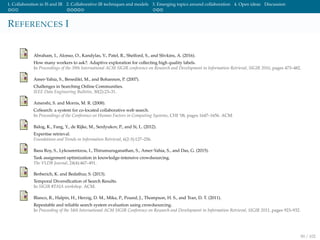 1. Collaboration in IS and IR 2. Collaborative IR techniques and models 3. Emerging topics around collaboration 4. Open ideas Discussion
REFERENCES I
Abraham, I., Alonso, O., Kandylas, V., Patel, R., Shelford, S., and Slivkins, A. (2016).
How many workers to ask?: Adaptive exploration for collecting high quality labels.
In Proceedings of the 39th International ACM SIGIR conference on Research and Development in Information Retrieval, SIGIR 2016, pages 473–482.
Amer-Yahia, S., Benedikt, M., and Bohannon, P. (2007).
Challenges in Searching Online Communities.
IEEE Data Engineering Bulletin, 30(2):23–31.
Amershi, S. and Morris, M. R. (2008).
CoSearch: a system for co-located collaborative web search.
In Proceedings of the Conference on Human Factors in Computing Systems, CHI ’08, pages 1647–1656. ACM.
Balog, K., Fang, Y., de Rijke, M., Serdyukov, P., and Si, L. (2012).
Expertise retrieval.
Foundations and Trends in Information Retrieval, 6(2-3):127–256.
Basu Roy, S., Lykourentzou, I., Thirumuruganathan, S., Amer-Yahia, S., and Das, G. (2015).
Task assignment optimization in knowledge-intensive crowdsourcing.
The VLDB Journal, 24(4):467–491.
Berberich, K. and Bedathur, S. (2013).
Temporal Diversiﬁcation of Search Results.
In SIGIR #TAIA workshop. ACM.
Blanco, R., Halpin, H., Herzig, D. M., Mika, P., Pound, J., Thompson, H. S., and Tran, D. T. (2011).
Repeatable and reliable search system evaluation using crowdsourcing.
In Proceeding of the 34th International ACM SIGIR Conference on Research and Development in Information Retrieval, SIGIR 2011, pages 923–932.
90 / 102
 