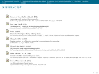 1. Collaboration in IS and IR 2. Collaborative IR techniques and models 3. Emerging topics around collaboration 4. Open ideas Discussion
REFERENCES II
Bozzon, A., Brambilla, M., and Ceri, S. (2012).
Answering search queries with crowdsearcher.
In Proceedings of the 21st World Wide Web Conference 2012, WWW 2012, pages 1009–1018.
Brin, S. and Page, L. (1998).
The Anatomy of a Large-scale Hypertextual Web Search Engine.
Computer Networks and ISDN Systems, 30(1-7):107–117.
Capra, R. (2013).
Information Seeking and Sharing in Design Teams.
In Proceedings of the ASIS&T Annual Meeting, ASIS&T ’13, pages 239–247. American Society for Information Science.
Chang, S. and Pal, A. (2013).
Routing questions for collaborative answering in community question answering.
In ASONAM ’13, pages 494–501. ACM.
Ehrlich, K. and Shami, N. S. (2010).
Microblogging inside and outside the workplace.
In Proceedings of the Fourth International Conference on Weblogs and Social Media, ICWSM 2010.
Evans, B. M. and Chi, E. H. (2008).
Towards a model of understanding social search.
In Proceedings of the 2008 ACM Conference on Computer Supported Cooperative Work, CSCW ’08, pages 485–494, New York, NY, USA. ACM.
Evans, B. M. and Chi, E. H. (2010).
An elaborated model of social search.
Information Processing & Management (IP&M), 46(6):656–678.
91 / 102
 