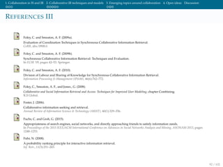 1. Collaboration in IS and IR 2. Collaborative IR techniques and models 3. Emerging topics around collaboration 4. Open ideas Discussion
REFERENCES III
Foley, C. and Smeaton, A. F. (2009a).
Evaluation of Coordination Techniques in Synchronous Collaborative Information Retrieval.
CoRR, abs/0908.0.
Foley, C. and Smeaton, A. F. (2009b).
Synchronous Collaborative Information Retrieval: Techniques and Evaluation.
In ECIR ’09, pages 42–53. Springer.
Foley, C. and Smeaton, A. F. (2010).
Division of Labour and Sharing of Knowledge for Synchronous Collaborative Information Retrieval.
Information Processing & Management (IP&M), 46(6):762–772.
Foley, C., Smeaton, A. F., and Jones., G. (2008).
Collaborative and Social Information Retrieval and Access: Techniques for Improved User Modeling, chapter Combining.
IGI Global.
Foster, J. (2006).
Collaborative information seeking and retrieval.
Annual Review of Information Science & Technology (ARIST), 40(1):329–356.
Fuchs, C. and Groh, G. (2015).
Appropriateness of search engines, social networks, and directly approaching friends to satisfy information needs.
In Proceedings of the 2015 IEEE/ACM International Conference on Advances in Social Networks Analysis and Mining, ASONAM 2015, pages
1248–1253.
Fuhr, N. (2008).
A probability ranking principle for interactive information retrieval.
Inf. Retr., 11(3):251–265.
92 / 102
 