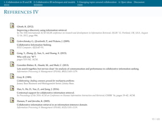 1. Collaboration in IS and IR 2. Collaborative IR techniques and models 3. Emerging topics around collaboration 4. Open ideas Discussion
REFERENCES IV
Ghosh, K. (2012).
Improving e-discovery using information retrieval.
In The 35th International ACM SIGIR conference on research and development in Information Retrieval, SIGIR ’12, Portland, OR, USA, August
12-16, 2012, page 996.
Golovchinsky, G., Qvarfordt, P., and Pickens, J. (2009).
Collaborative Information Seeking.
IEEE Computer, 42(3):47–51.
Gong, Y., Zhang, Q., Sun, X., and Huang, X. (2015).
Who will you ”@”?
pages 533–542. ACM.
Gonz´alez-Ib´a˜nez, R., Haseki, M., and Shah, C. (2013).
Lets search together, but not too close! An analysis of communication and performance in collaborative information seeking.
Information Processing & Management (IP&M), 49(5):1165–1179.
Gray, B. (1989).
Collaborating: ﬁnding common ground for multiparty problems.
Jossey Bass Business and Management Series. Jossey-Bass.
Han, S., He, D., Yue, Z., and Jiang, J. (2016).
Contextual support for collaborative information retrieval.
In Proceedings of the 2016 ACM on Conference on Human Information Interaction and Retrieval, CHIIR ’16, pages 33–42. ACM.
Hansen, P. and J¨arvelin, K. (2005).
Collaborative information retrieval in an information-intensive domain.
Information Processing & Management (IP&M), 41(5):1101–1119.
93 / 102
 