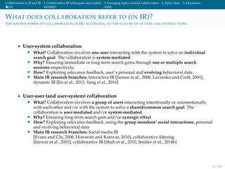 Collaboration in IS and IR 2. Collaborative IR techniques and models 3. Emerging topics around collaboration 4. Open ideas 5. Discussion
WHAT DOES COLLABORATION REFER TO (IN IR)?
THE KNOWN FORMS OF COLLABORATION IN IR: ACCORDING TO THE NATURE OF ACTORS AND INTERACTIONS
• User-system collaboration
What? Collaboration involves one user interacting with the system to solve an individual
search goal. The collaboration is system-mediated.
Why? Ensuring immediate or long-term search gains through one or multiple search
sessions respectively.
How? Exploiting relevance feedback, user’s personal and evolving behavioral data.
Main IR research branches: Interactive IR [Jansen et al., 2008, Lavrenko and Croft, 2001],
dynamic IR [Jin et al., 2013, Yang et al., 2016]
• User-user (and user-system) collaboration
What? Collaboration involves a group of users interacting intentionally or unintentionally
with each other and/or with the system to solve a shared/common search goal. The
collaboration is user-mediated and/or system-mediated.
Why? Ensuring long-term search gain and/or synergic effect
How? Exploiting relevance feedback, using the group members’ social interactions, personal
and evolving behavioral data
Main IR research branches: Social media IR
[Evans and Chi, 2008, Horowitz and Kamvar, 2010], collaborative ﬁltering
[Sarwar et al., 2001], collaborative IR [Shah et al., 2010, Soulier et al., 2014b]
6 / 102
 