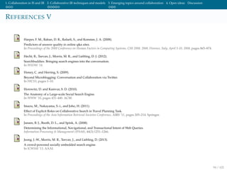 1. Collaboration in IS and IR 2. Collaborative IR techniques and models 3. Emerging topics around collaboration 4. Open ideas Discussion
REFERENCES V
Harper, F. M., Raban, D. R., Rafaeli, S., and Konstan, J. A. (2008).
Predictors of answer quality in online q&a sites.
In Proceedings of the 2008 Conference on Human Factors in Computing Systems, CHI 2008, 2008, Florence, Italy, April 5-10, 2008, pages 865–874.
Hecht, B., Teevan, J., Morris, M. R., and Liebling, D. J. (2012).
Searchbuddies: Bringing search engines into the conversation.
In WSDM ’14.
Honey, C. and Herring, S. (2009).
Beyond Microblogging: Conversation and Collaboration via Twitter.
In HICSS, pages 1–10.
Horowitz, D. and Kamvar, S. D. (2010).
The Anatomy of a Large-scale Social Search Engine.
In WWW ’10, pages 431–440. ACM.
Imazu, M., Nakayama, S.-i., and Joho, H. (2011).
Effect of Explicit Roles on Collaborative Search in Travel Planning Task.
In Proceedings of the Asia Information Retrieval Societies Conference, AIRS ’11, pages 205–214. Springer.
Jansen, B. J., Booth, D. L., and Spink, A. (2008).
Determining the Informational, Navigational, and Transactional Intent of Web Queries.
Information Processing & Management (IP&M), 44(3):1251–1266.
Jeong, J.-W., Morris, M. R., Teevan, J., and Liebling, D. (2013).
A crowd-powered socially embedded search engine.
In ICWSM ’13. AAAI.
94 / 102
 