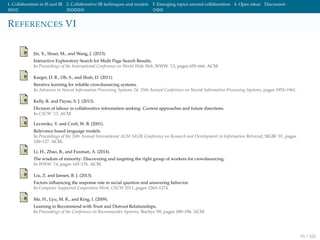 1. Collaboration in IS and IR 2. Collaborative IR techniques and models 3. Emerging topics around collaboration 4. Open ideas Discussion
REFERENCES VI
Jin, X., Sloan, M., and Wang, J. (2013).
Interactive Exploratory Search for Multi Page Search Results.
In Proceedings of the International Conference on World Wide Web, WWW ’13, pages 655–666. ACM.
Karger, D. R., Oh, S., and Shah, D. (2011).
Iterative learning for reliable crowdsourcing systems.
In Advances in Neural Information Processing Systems 24: 25th Annual Conference on Neural Information Processing Systems, pages 1953–1961.
Kelly, R. and Payne, S. J. (2013).
Division of labour in collaborative information seeking: Current approaches and future directions.
In CSCW ’13. ACM.
Lavrenko, V. and Croft, W. B. (2001).
Relevance based language models.
In Proceedings of the 24th Annual International ACM SIGIR Conference on Research and Development in Information Retrieval, SIGIR ’01, pages
120–127. ACM.
Li, H., Zhao, B., and Fuxman, A. (2014).
The wisdom of minority: Discovering and targeting the right group of workers for crowdsourcing.
In WWW ’14, pages 165–176. ACM.
Liu, Z. and Jansen, B. J. (2013).
Factors inﬂuencing the response rate in social question and answering behavior.
In Computer Supported Cooperative Work, CSCW 2013, pages 1263–1274.
Ma, H., Lyu, M. R., and King, I. (2009).
Learning to Recommend with Trust and Distrust Relationships.
In Proceedings of the Conference on Recommender Systems, RecSys ’09, pages 189–196. ACM.
95 / 102
 