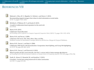1. Collaboration in IS and IR 2. Collaborative IR techniques and models 3. Emerging topics around collaboration 4. Open ideas Discussion
REFERENCES VII
Mahmud, J., Zhou, M. X., Megiddo, N., Nichols, J., and Drews, C. (2013).
Recommending targeted strangers from whom to solicit information on social media.
In IUI ’13, pages 37–48. ACM.
McNally, K., O’Mahony, M. P., and Smyth, B. (2013).
A model of collaboration-based reputation for the social web.
In ICWSM.
Morris, M. R. (2013).
Collaborative Search Revisited.
In Proceedings of the Conference on Computer Supported Cooperative Work, CSCW ’13, pages 1181–1192. ACM.
Morris, M. R. and Teevan, J. (2009).
Collaborative Web Search: Who, What, Where, When, and Why.
Synthesis Lectures on Information Concepts, Retrieval, and Services. Morgan & Claypool Publishers.
Morris, M. R., Teevan, J., and Bush, S. (2008).
Collaborative Web Search with Personalization: Groupization, Smart Splitting, and Group Hit-highlighting.
In CSCW ’08, pages 481–484. ACM.
Morris, M. R., Teevan, J., and Panovich, K. (2010).
What do people ask their social networks, and why?: a survey study of status message q&a behavior.
In Proceedings of the 28th International Conference on Human Factors in Computing Systems, CHI 2010, pages 1739–1748.
Nushi, B., Alonso, O., Hentschel, M., and Kandylas, V. (2015).
Crowdstar: A social task routing framework for online communities.
In ICWE ’15, pages 219–230.
96 / 102
 