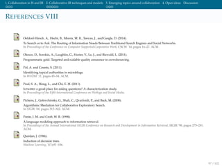 1. Collaboration in IS and IR 2. Collaborative IR techniques and models 3. Emerging topics around collaboration 4. Open ideas Discussion
REFERENCES VIII
Oeldorf-Hirsch, A., Hecht, B., Morris, M. R., Teevan, J., and Gergle, D. (2014).
To Search or to Ask: The Routing of Information Needs Between Traditional Search Engines and Social Networks.
In Proceedings of the Conference on Computer Supported Cooperative Work, CSCW ’14, pages 16–27. ACM.
Oleson, D., Sorokin, A., Laughlin, G., Hester, V., Le, J., and Biewald, L. (2011).
Programmatic gold: Targeted and scalable quality assurance in crowdsourcing.
Pal, A. and Counts, S. (2011).
Identifying topical authorities in microblogs.
In WSDM ’11, pages 45–54. ACM.
Paul, S. A., Hong, L., and Chi, E. H. (2011).
Is twitter a good place for asking questions? A characterization study.
In Proceedings of the Fifth International Conference on Weblogs and Social Media.
Pickens, J., Golovchinsky, G., Shah, C., Qvarfordt, P., and Back, M. (2008).
Algorithmic Mediation for Collaborative Exploratory Search.
In SIGIR ’08, pages 315–322. ACM.
Ponte, J. M. and Croft, W. B. (1998).
A language modeling approach to information retrieval.
In Proceedings of the Annual International SIGIR Conference on Research and Development in Information Retrieval, SIGIR ’98, pages 275–281.
ACM.
Quinlan, J. (1986).
Induction of decision trees.
Machine Learning, 1(1):81–106.
97 / 102
 