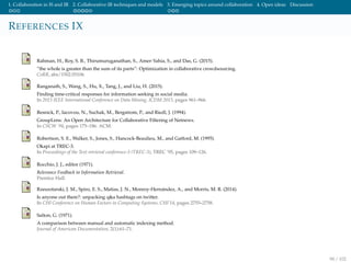 1. Collaboration in IS and IR 2. Collaborative IR techniques and models 3. Emerging topics around collaboration 4. Open ideas Discussion
REFERENCES IX
Rahman, H., Roy, S. B., Thirumuruganathan, S., Amer-Yahia, S., and Das, G. (2015).
”the whole is greater than the sum of its parts”: Optimization in collaborative crowdsourcing.
CoRR, abs/1502.05106.
Ranganath, S., Wang, S., Hu, X., Tang, J., and Liu, H. (2015).
Finding time-critical responses for information seeking in social media.
In 2015 IEEE International Conference on Data Mining, ICDM 2015, pages 961–966.
Resnick, P., Iacovou, N., Suchak, M., Bergstrom, P., and Riedl, J. (1994).
GroupLens: An Open Architecture for Collaborative Filtering of Netnews.
In CSCW ’94, pages 175–186. ACM.
Robertson, S. E., Walker, S., Jones, S., Hancock-Beaulieu, M., and Gatford, M. (1995).
Okapi at TREC-3.
In Proceedings of the Text retrieval conference-3 (TREC-3), TREC ’95, pages 109–126.
Rocchio, J. J., editor (1971).
Relevance Feedback in Information Retrieval.
Prentice Hall.
Rzeszotarski, J. M., Spiro, E. S., Matias, J. N., Monroy-Hern´andez, A., and Morris, M. R. (2014).
Is anyone out there?: unpacking q&a hashtags on twitter.
In CHI Conference on Human Factors in Computing Systems, CHI’14, pages 2755–2758.
Salton, G. (1971).
A comparison between manual and automatic indexing method.
Journal of American Documentation, 2(1):61–71.
98 / 102
 