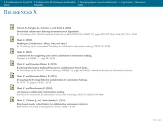 1. Collaboration in IS and IR 2. Collaborative IR techniques and models 3. Emerging topics around collaboration 4. Open ideas Discussion
REFERENCES X
Sarwar, B., Karypis, G., Konstan, J., and Riedl, J. (2001).
Item-based collaborative ﬁltering recommendation algorithms.
In Proceedings of the 10th International Conference on World Wide Web, WWW ’01, pages 285–295, New York, NY, USA. ACM.
Shah, C. (2010).
Working in Collaboration - What, Why, and How?
In Proceedings of the International Workshop on Collaborative Information Seeking, CSCW ’10. ACM.
Shah, C. (2011).
A framework for supporting user-centric collaborative information seeking.
Number 2 in SIGIR ’11, page 88. ACM.
Shah, C. and Gonz´alez-Ib´a˜nez, R. (2010).
Exploring Information Seeking Processes in Collaborative Search Tasks.
In Proceedings of the ASIS&T Annual Meeting, ASIS&T ’10, pages 60:1–60:10. American Society for Information Science.
Shah, C. and Gonz´alez-Ib´a˜nez, R. (2011).
Evaluating the Synergic Effect of Collaboration in Information Seeking.
In SIGIR ’11, pages 913–922. ACM.
Shah, C. and Marchionini, G. (2010).
Awareness in collaborative information seeking.
Journal of the Association for Information Science and Technology (JASIST), 61(10):1970–1986.
Shah, C., Pickens, J., and Golovchinsky, G. (2010).
Role-based results redistribution for collaborative information retrieval.
Information Processing & Management (IP&M), 46(6):773–781.
99 / 102
 