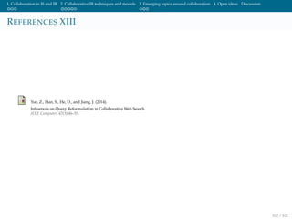 1. Collaboration in IS and IR 2. Collaborative IR techniques and models 3. Emerging topics around collaboration 4. Open ideas Discussion
REFERENCES XIII
Yue, Z., Han, S., He, D., and Jiang, J. (2014).
Inﬂuences on Query Reformulation in Collaborative Web Search.
IEEE Computer, 47(3):46–53.
102 / 102
 