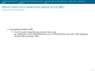 Collaboration in IS and IR 2. Collaborative IR techniques and models 3. Emerging topics around collaboration 4. Open ideas 5. Discussion
WHAT DOES COLLABORATION REFER TO (IN IR)?
USER-SYSTEM COLLABORATION
• Conceptual models of IR:
Static IR: system-based IR, does not learn from users
eg. VSM [Salton, 1971], BM25 [Robertson et al., 1995] LM [Ponte and Croft, 1998], PageRank
and Hits [Brin and Page, 1998]
7 / 102
 