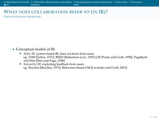 Collaboration in IS and IR 2. Collaborative IR techniques and models 3. Emerging topics around collaboration 4. Open ideas 5. Discussion
WHAT DOES COLLABORATION REFER TO (IN IR)?
USER-SYSTEM COLLABORATION
• Conceptual models of IR:
Static IR: system-based IR, does not learn from users
eg. VSM [Salton, 1971], BM25 [Robertson et al., 1995] LM [Ponte and Croft, 1998], PageRank
and Hits [Brin and Page, 1998]
Interactive IR: exploiting feedback from users
eg. Rocchio [Rocchio, 1971], Relevance-based LM [Lavrenko and Croft, 2001]
7 / 102
 