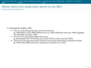 Collaboration in IS and IR 2. Collaborative IR techniques and models 3. Emerging topics around collaboration 4. Open ideas 5. Discussion
WHAT DOES COLLABORATION REFER TO (IN IR)?
USER-SYSTEM COLLABORATION
• Conceptual models of IR:
Static IR: system-based IR, does not learn from users
eg. VSM [Salton, 1971], BM25 [Robertson et al., 1995] LM [Ponte and Croft, 1998], PageRank
and Hits [Brin and Page, 1998]
Interactive IR: exploiting feedback from users
eg. Rocchio [Rocchio, 1971], Relevance-based LM [Lavrenko and Croft, 2001]
Dynamic IR: learning dynamically from past user-system interactions and predicts future
eg. iPRP [Fuhr, 2008], interactive exploratory search [Jin et al., 2013]
7 / 102
 