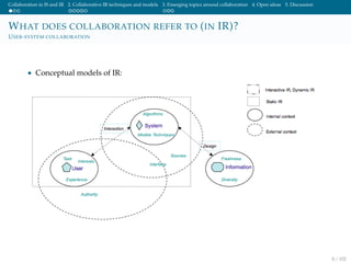 Collaboration in IS and IR 2. Collaborative IR techniques and models 3. Emerging topics around collaboration 4. Open ideas 5. Discussion
WHAT DOES COLLABORATION REFER TO (IN IR)?
USER-SYSTEM COLLABORATION
• Conceptual models of IR:
8 / 102
 