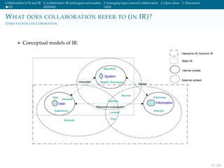 Collaboration in IS and IR 2. Collaborative IR techniques and models 3. Emerging topics around collaboration 4. Open ideas 5. Discussion
WHAT DOES COLLABORATION REFER TO (IN IR)?
USER-SYSTEM COLLABORATION
• Conceptual models of IR:
8 / 102
 