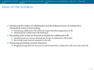 1. Collaboration in IS and IR 2. Collaborative IR techniques and models 3. Emerging topics around collaboration 4. Open ideas 5. Discussion
GOAL OF THE TUTORIAL
• Introducing the notion of collaboration and the different forms of collaborative
information retrieval and seeking
Positioning collaborative IR within the major theoretical approaches of IR
Identifying the Collaborative IR challenges
• Presenting state-of-the-art theoretical models for collaborative IR
Identifying the key factors affecting the design of collaborative IR models
Reviewing major research progress in the area
• Discussing promising research directions
Bridging the gap between two (close) research branches: collaborative IR and social media IR
2 / 102
 