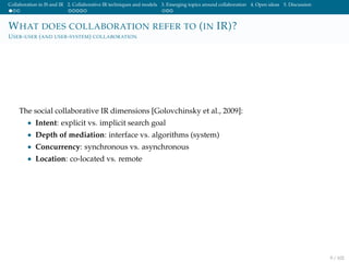 Collaboration in IS and IR 2. Collaborative IR techniques and models 3. Emerging topics around collaboration 4. Open ideas 5. Discussion
WHAT DOES COLLABORATION REFER TO (IN IR)?
USER-USER (AND USER-SYSTEM) COLLABORATION
The social collaborative IR dimensions [Golovchinsky et al., 2009]:
• Intent: explicit vs. implicit search goal
• Depth of mediation: interface vs. algorithms (system)
• Concurrency: synchronous vs. asynchronous
• Location: co-located vs. remote
9 / 102
 