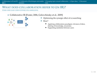 Collaboration in IS and IR 2. Collaborative IR techniques and models 3. Emerging topics around collaboration 4. Open ideas 5. Discussion
WHAT DOES COLLABORATION REFER TO (IN IR)?
USER-USER (AND USER-SYSTEM) COLLABORATION
• Collaborative IR [Foster, 2006, Golovchinsky et al., 2009]
Optimizing the synergic effect of co-searching
How?
Applying collaboration paradigms: division of labor,
sharing of knowledge, awareness
Supporting mediation between users
11 / 102
 