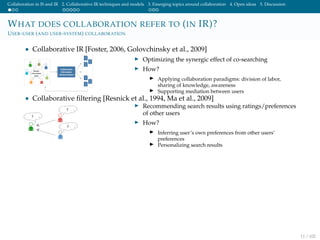 Collaboration in IS and IR 2. Collaborative IR techniques and models 3. Emerging topics around collaboration 4. Open ideas 5. Discussion
WHAT DOES COLLABORATION REFER TO (IN IR)?
USER-USER (AND USER-SYSTEM) COLLABORATION
• Collaborative IR [Foster, 2006, Golovchinsky et al., 2009]
Optimizing the synergic effect of co-searching
How?
Applying collaboration paradigms: division of labor,
sharing of knowledge, awareness
Supporting mediation between users
• Collaborative ﬁltering [Resnick et al., 1994, Ma et al., 2009]
Recommending search results using ratings/preferences
of other users
How?
Inferring user’s own preferences from other users’
preferences
Personalizing search results
11 / 102
 