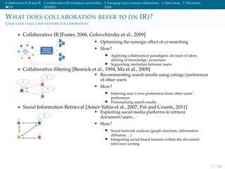 Collaboration in IS and IR 2. Collaborative IR techniques and models 3. Emerging topics around collaboration 4. Open ideas 5. Discussion
WHAT DOES COLLABORATION REFER TO (IN IR)?
USER-USER (AND USER-SYSTEM) COLLABORATION
• Collaborative IR [Foster, 2006, Golovchinsky et al., 2009]
Optimizing the synergic effect of co-searching
How?
Applying collaboration paradigms: division of labor,
sharing of knowledge, awareness
Supporting mediation between users
• Collaborative ﬁltering [Resnick et al., 1994, Ma et al., 2009]
Recommending search results using ratings/preferences
of other users
How?
Inferring user’s own preferences from other users’
preferences
Personalizing search results
• Social Information Retrieval [Amer-Yahia et al., 2007, Pal and Counts, 2011]
Exploiting social media platforms to retrieve
document/users...
How?
Social network analysis (graph structure, information
diffusion, ...)
Integrating social-based features within the document
relevance scoring
11 / 102
 