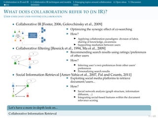 Collaboration in IS and IR 2. Collaborative IR techniques and models 3. Emerging topics around collaboration 4. Open ideas 5. Discussion
WHAT DOES COLLABORATION REFER TO (IN IR)?
USER-USER (AND USER-SYSTEM) COLLABORATION
• Collaborative IR [Foster, 2006, Golovchinsky et al., 2009]
Optimizing the synergic effect of co-searching
How?
Applying collaboration paradigms: division of labor,
sharing of knowledge, awareness
Supporting mediation between users
• Collaborative ﬁltering [Resnick et al., 1994, Ma et al., 2009]
Recommending search results using ratings/preferences
of other users
How?
Inferring user’s own preferences from other users’
preferences
Personalizing search results
• Social Information Retrieval [Amer-Yahia et al., 2007, Pal and Counts, 2011]
Exploiting social media platforms to retrieve
document/users...
How?
Social network analysis (graph structure, information
diffusion, ...)
Integrating social-based features within the document
relevance scoring
Let’s have a more in-depth look on...
Collaborative Information Retrieval
11 / 102
 