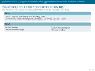 Collaboration in IS and IR 2. Collaborative IR techniques and models 3. Emerging topics around collaboration 4. Open ideas 5. Discussion
WHAT DOES COLLABORATION REFER TO (IN IR)?
THE 5WS OF THE COLLABORATION AS SEEN IN CIR [MORRIS AND TEEVAN, 2009, SHAH, 2010]
What?
Tasks: Complex, exploratory or fact-ﬁnding tasks, ...
Application domains: Bibliographic, medical, e-Discovery, academic search
Why?
Shared interests
Insufﬁcient knowledge
Mutual beneﬁcial goals
Division of labor
13 / 102
 