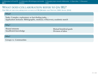 Collaboration in IS and IR 2. Collaborative IR techniques and models 3. Emerging topics around collaboration 4. Open ideas 5. Discussion
WHAT DOES COLLABORATION REFER TO (IN IR)?
THE 5WS OF THE COLLABORATION AS SEEN IN CIR [MORRIS AND TEEVAN, 2009, SHAH, 2010]
What?
Tasks: Complex, exploratory or fact-ﬁnding tasks, ...
Application domains: Bibliographic, medical, e-Discovery, academic search
Why?
Shared interests
Insufﬁcient knowledge
Mutual beneﬁcial goals
Division of labor
Who?
Groups vs. Communities
13 / 102
 