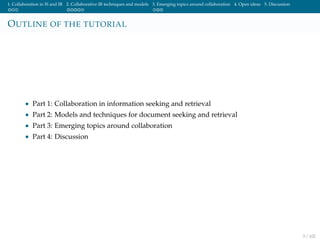 1. Collaboration in IS and IR 2. Collaborative IR techniques and models 3. Emerging topics around collaboration 4. Open ideas 5. Discussion
OUTLINE OF THE TUTORIAL
• Part 1: Collaboration in information seeking and retrieval
• Part 2: Models and techniques for document seeking and retrieval
• Part 3: Emerging topics around collaboration
• Part 4: Discussion
3 / 102
 
