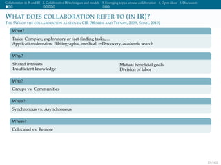 Collaboration in IS and IR 2. Collaborative IR techniques and models 3. Emerging topics around collaboration 4. Open ideas 5. Discussion
WHAT DOES COLLABORATION REFER TO (IN IR)?
THE 5WS OF THE COLLABORATION AS SEEN IN CIR [MORRIS AND TEEVAN, 2009, SHAH, 2010]
What?
Tasks: Complex, exploratory or fact-ﬁnding tasks, ...
Application domains: Bibliographic, medical, e-Discovery, academic search
Why?
Shared interests
Insufﬁcient knowledge
Mutual beneﬁcial goals
Division of labor
Who?
Groups vs. Communities
When?
Synchronous vs. Asynchronous
Where?
Colocated vs. Remote
13 / 102
 