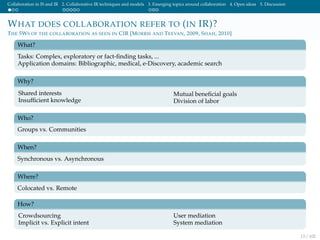 Collaboration in IS and IR 2. Collaborative IR techniques and models 3. Emerging topics around collaboration 4. Open ideas 5. Discussion
WHAT DOES COLLABORATION REFER TO (IN IR)?
THE 5WS OF THE COLLABORATION AS SEEN IN CIR [MORRIS AND TEEVAN, 2009, SHAH, 2010]
What?
Tasks: Complex, exploratory or fact-ﬁnding tasks, ...
Application domains: Bibliographic, medical, e-Discovery, academic search
Why?
Shared interests
Insufﬁcient knowledge
Mutual beneﬁcial goals
Division of labor
Who?
Groups vs. Communities
When?
Synchronous vs. Asynchronous
Where?
Colocated vs. Remote
How?
Crowdsourcing
Implicit vs. Explicit intent
User mediation
System mediation
13 / 102
 