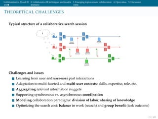 Collaboration in IS and IR 2. Collaborative IR techniques and models 3. Emerging topics around collaboration 4. Open ideas 5. Discussion
THEORETICAL CHALLENGES
Typical structure of a collaborative search session
Challenges and issues
1 Learning from user and user-user past interactions
2 Adaptation to multi-faceted and multi-user contexts: skills, expertise, role, etc.
3 Aggregating relevant information nuggets
4 Supporting synchronous vs. asynchronous coordination
5 Modeling collaboration paradigms: division of labor, sharing of knowledge
6 Optimizing the search cost: balance in work (search) and group beneﬁt (task outcome)
15 / 102
 