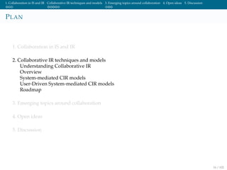1. Collaboration in IS and IR Collaborative IR techniques and models 3. Emerging topics around collaboration 4. Open ideas 5. Discussion
PLAN
1. Collaboration in IS and IR
2. Collaborative IR techniques and models
Understanding Collaborative IR
Overview
System-mediated CIR models
User-Driven System-mediated CIR models
Roadmap
3. Emerging topics around collaboration
4. Open ideas
5. Discussion
16 / 102
 