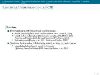 1. Collaboration in IS and IR Collaborative IR techniques and models 3. Emerging topics around collaboration 4. Open ideas 5. Discussion
EMPIRICAL UNDERSTANDING OF CIR
Objectives
1 Investigating user behavior and search patterns
Search processes [Shah and Gonz´alez-Ib´a˜nez, 2010, Yue et al., 2014]
Search tactics and practices [Hansen and J¨arvelin, 2005, Morris, 2013,
Amershi and Morris, 2008, Tao and Tombros, 2013, Capra, 2013]
Role assignment [Imazu et al., 2011, Tamine and Soulier, 2015]
2 Studying the impact of collaborative search settings on performance
Impact of collaboration on search performance
[Shah and Gonz´alez-Ib´a˜nez, 2011, Gonz´alez-Ib´a˜nez et al., 2013]
17 / 102
 