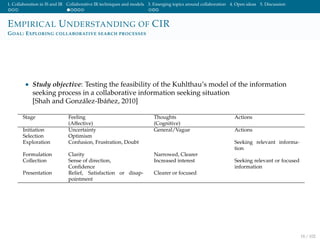 1. Collaboration in IS and IR Collaborative IR techniques and models 3. Emerging topics around collaboration 4. Open ideas 5. Discussion
EMPIRICAL UNDERSTANDING OF CIR
GOAL: EXPLORING COLLABORATIVE SEARCH PROCESSES
• Study objective: Testing the feasibility of the Kuhlthau’s model of the information
seeking process in a collaborative information seeking situation
[Shah and Gonz´alez-Ib´a˜nez, 2010]
Stage Feeling Thoughts Actions
(Affective) (Cognitive)
Initiation Uncertainty General/Vague Actions
Selection Optimism
Exploration Confusion, Frustration, Doubt Seeking relevant informa-
tion
Formulation Clarity Narrowed, Clearer
Collection Sense of direction,
Conﬁdence
Increased interest Seeking relevant or focused
information
Presentation Relief, Satisfaction or disap-
pointment
Clearer or focused
18 / 102
 