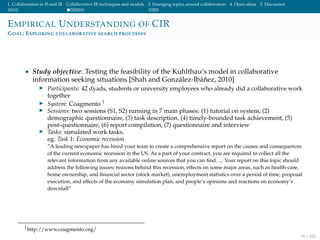 1. Collaboration in IS and IR Collaborative IR techniques and models 3. Emerging topics around collaboration 4. Open ideas 5. Discussion
EMPIRICAL UNDERSTANDING OF CIR
GOAL: EXPLORING COLLABORATIVE SEARCH PROCESSES
• Study objective: Testing the feasibility of the Kuhlthau’s model in collaborative
information seeking situations [Shah and Gonz´alez-Ib´a˜nez, 2010]
Participants: 42 dyads, students or university employees who already did a collaborative work
together
System: Coagmento 1
Sessions: two sessions (S1, S2) running in 7 main phases: (1) tutorial on system, (2)
demographic questionnaire, (3) task description, (4) timely-bounded task achievement, (5)
post-questionnaire, (6) report compilation, (7) questionnaire and interview
Tasks: simulated work tasks.
eg. Task 1: Economic recession
”A leading newspaper has hired your team to create a comprehensive report on the causes and consequences
of the current economic recession in the US. As a part of your contract, you are required to collect all the
relevant information from any available online sources that you can ﬁnd. ... Your report on this topic should
address the following issues: reasons behind this recession, effects on some major areas, such as health-care,
home ownership, and ﬁnancial sector (stock market), unemployment statistics over a period of time, proposal
execution, and effects of the economy simulation plan, and people’s opinions and reactions on economy’s
downfall”
1
http://www.coagmento.org/
19 / 102
 