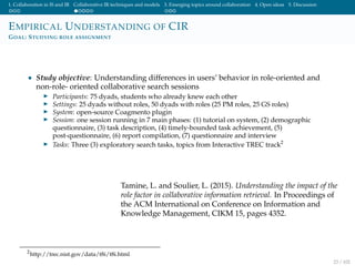 1. Collaboration in IS and IR Collaborative IR techniques and models 3. Emerging topics around collaboration 4. Open ideas 5. Discussion
EMPIRICAL UNDERSTANDING OF CIR
GOAL: STUDYING ROLE ASSIGNMENT
• Study objective: Understanding differences in users’ behavior in role-oriented and
non-role- oriented collaborative search sessions
Participants: 75 dyads, students who already knew each other
Settings: 25 dyads without roles, 50 dyads with roles (25 PM roles, 25 GS roles)
System: open-source Coagmento plugin
Session: one session running in 7 main phases: (1) tutorial on system, (2) demographic
questionnaire, (3) task description, (4) timely-bounded task achievement, (5)
post-questionnaire, (6) report compilation, (7) questionnaire and interview
Tasks: Three (3) exploratory search tasks, topics from Interactive TREC track2
Tamine, L. and Soulier, L. (2015). Understanding the impact of the
role factor in collaborative information retrieval. In Proceedings of
the ACM International on Conference on Information and
Knowledge Management, CIKM 15, pages 4352.
2
http://trec.nist.gov/data/t8i/t8i.html
23 / 102
 