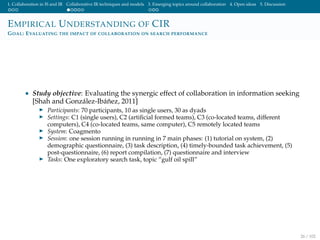 1. Collaboration in IS and IR Collaborative IR techniques and models 3. Emerging topics around collaboration 4. Open ideas 5. Discussion
EMPIRICAL UNDERSTANDING OF CIR
GOAL: EVALUATING THE IMPACT OF COLLABORATION ON SEARCH PERFORMANCE
• Study objective: Evaluating the synergic effect of collaboration in information seeking
[Shah and Gonz´alez-Ib´a˜nez, 2011]
Participants: 70 participants, 10 as single users, 30 as dyads
Settings: C1 (single users), C2 (artiﬁcial formed teams), C3 (co-located teams, different
computers), C4 (co-located teams, same computer), C5 remotely located teams
System: Coagmento
Session: one session running in running in 7 main phases: (1) tutorial on system, (2)
demographic questionnaire, (3) task description, (4) timely-bounded task achievement, (5)
post-questionnaire, (6) report compilation, (7) questionnaire and interview
Tasks: One exploratory search task, topic ”gulf oil spill”
26 / 102
 
