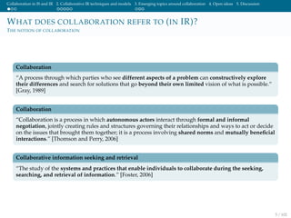 Collaboration in IS and IR 2. Collaborative IR techniques and models 3. Emerging topics around collaboration 4. Open ideas 5. Discussion
WHAT DOES COLLABORATION REFER TO (IN IR)?
THE NOTION OF COLLABORATION
Collaboration
“A process through which parties who see different aspects of a problem can constructively explore
their differences and search for solutions that go beyond their own limited vision of what is possible.”
[Gray, 1989]
Collaboration
“Collaboration is a process in which autonomous actors interact through formal and informal
negotiation, jointly creating rules and structures governing their relationships and ways to act or decide
on the issues that brought them together; it is a process involving shared norms and mutually beneﬁcial
interactions.” [Thomson and Perry, 2006]
Collaborative information seeking and retrieval
“The study of the systems and practices that enable individuals to collaborate during the seeking,
searching, and retrieval of information.” [Foster, 2006]
5 / 102
 