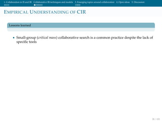 1. Collaboration in IS and IR Collaborative IR techniques and models 3. Emerging topics around collaboration 4. Open ideas 5. Discussion
EMPIRICAL UNDERSTANDING OF CIR
Lessons learned
• Small-group (critical mass) collaborative search is a common practice despite the lack of
speciﬁc tools
28 / 102
 
