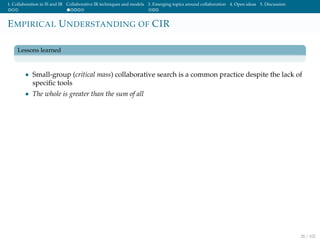 1. Collaboration in IS and IR Collaborative IR techniques and models 3. Emerging topics around collaboration 4. Open ideas 5. Discussion
EMPIRICAL UNDERSTANDING OF CIR
Lessons learned
• Small-group (critical mass) collaborative search is a common practice despite the lack of
speciﬁc tools
• The whole is greater than the sum of all
28 / 102
 